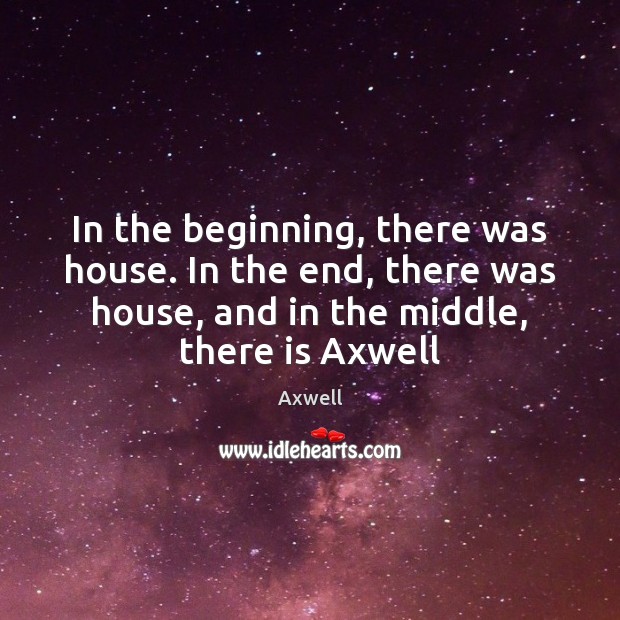 In the beginning, there was house. In the end, there was house, Axwell Picture Quote