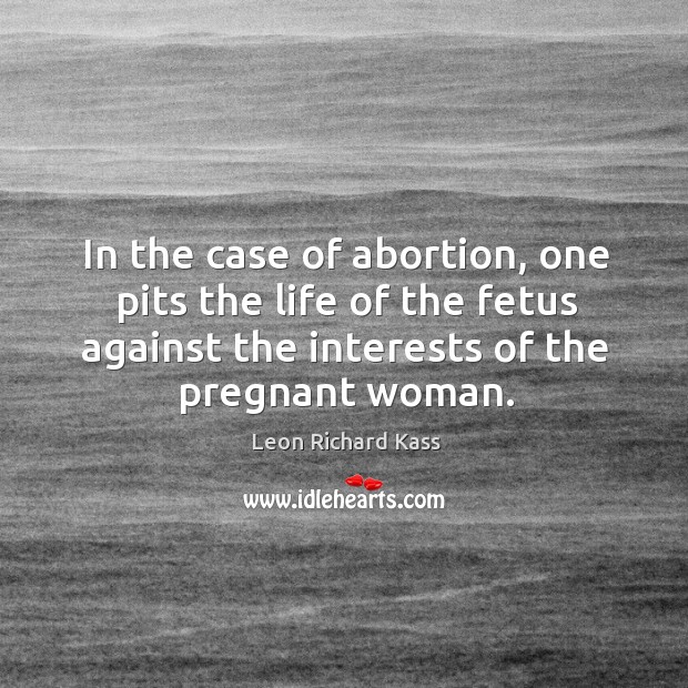 In the case of abortion, one pits the life of the fetus against the interests of the pregnant woman. Leon Richard Kass Picture Quote