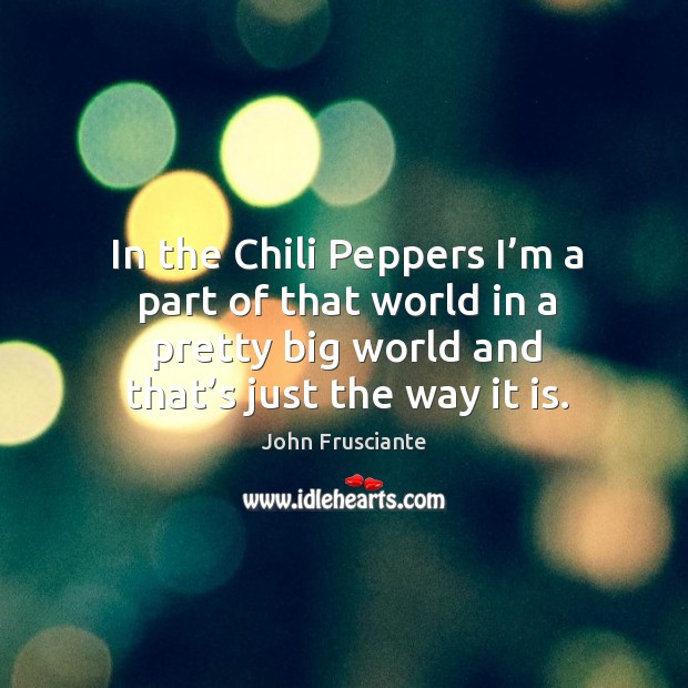 In the chili peppers I’m a part of that world in a pretty big world and that’s just the way it is. Image