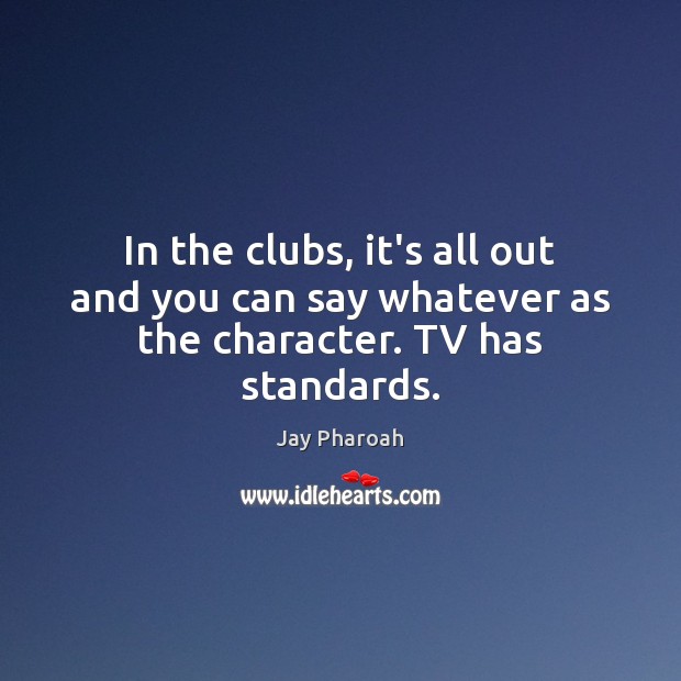 In the clubs, it’s all out and you can say whatever as the character. TV has standards. Image