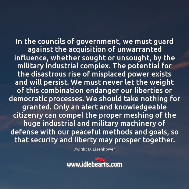 In the councils of government, we must guard against the acquisition of Dwight D. Eisenhower Picture Quote