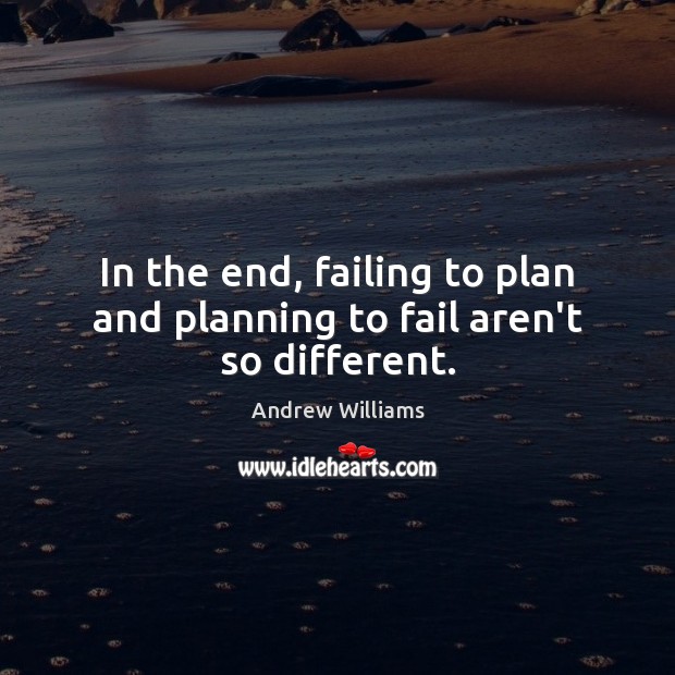 In the end, failing to plan and planning to fail aren’t so different. 