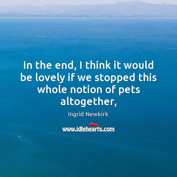 In the end, I think it would be lovely if we stopped this whole notion of pets altogether, Ingrid Newkirk Picture Quote