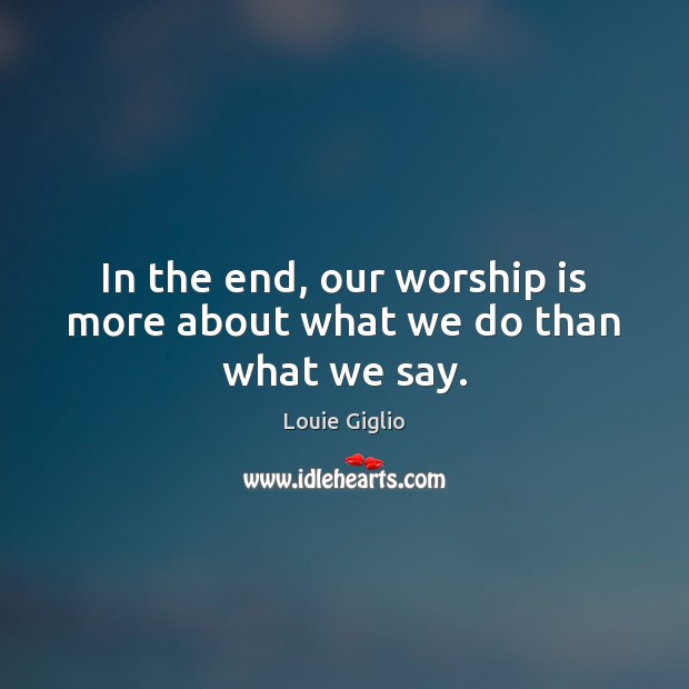 In the end, our worship is more about what we do than what we say. Louie Giglio Picture Quote
