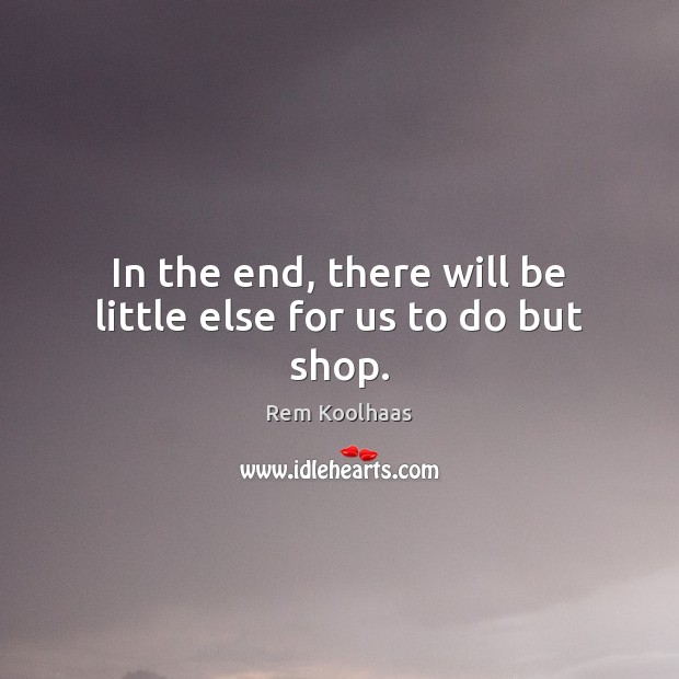 In the end, there will be little else for us to do but shop. Rem Koolhaas Picture Quote