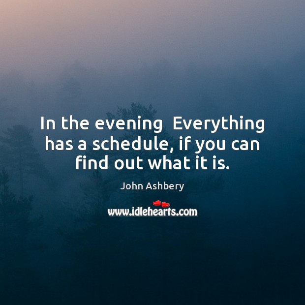 In the evening  Everything has a schedule, if you can find out what it is. John Ashbery Picture Quote