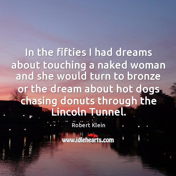 In the fifties I had dreams about touching a naked woman and she would turn to bronze 