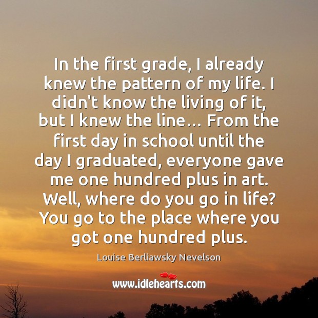In the first grade, I already knew the pattern of my life. Louise Berliawsky Nevelson Picture Quote