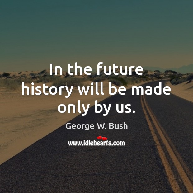 In the future history will be made only by us. George W. Bush Picture Quote