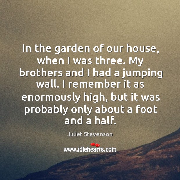 In the garden of our house, when I was three. My brothers and I had a jumping wall. Juliet Stevenson Picture Quote