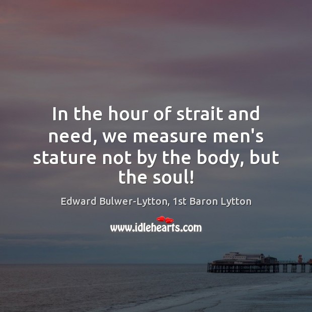 In the hour of strait and need, we measure men’s stature not by the body, but the soul! Edward Bulwer-Lytton, 1st Baron Lytton Picture Quote