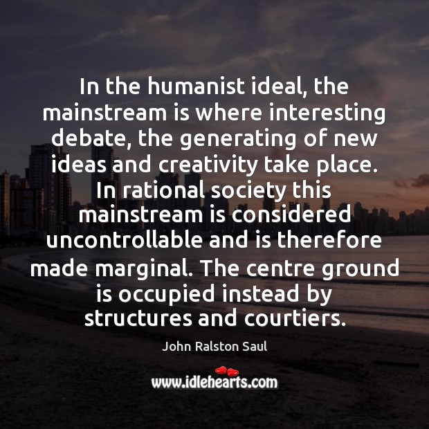 In the humanist ideal, the mainstream is where interesting debate, the generating John Ralston Saul Picture Quote