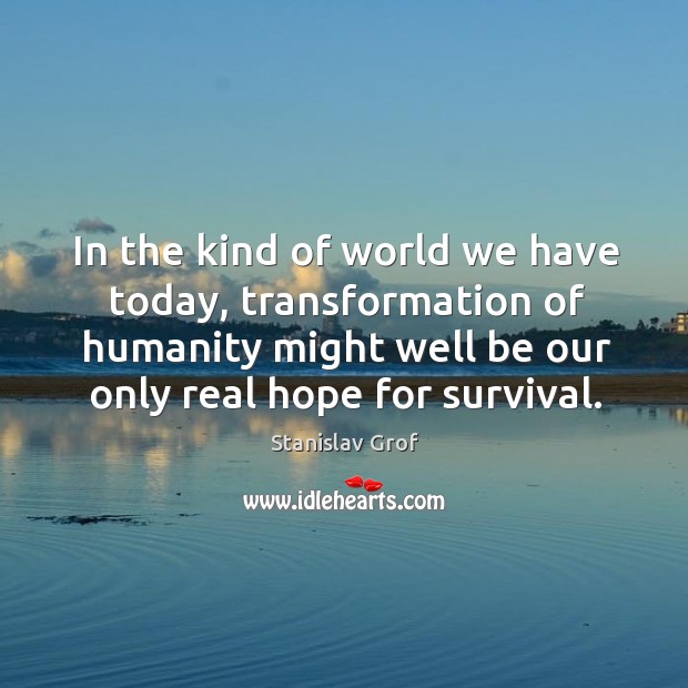 In the kind of world we have today, transformation of humanity might well be our only real hope for survival. Image
