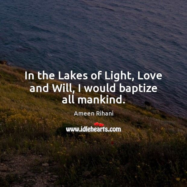 In the Lakes of Light, Love and Will, I would baptize all mankind. Ameen Rihani Picture Quote