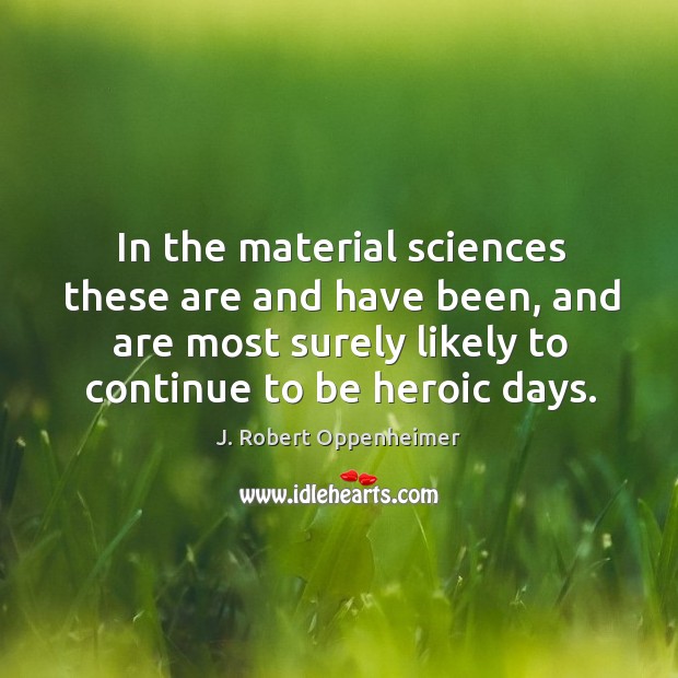 In the material sciences these are and have been, and are most surely likely to continue to be heroic days. J. Robert Oppenheimer Picture Quote