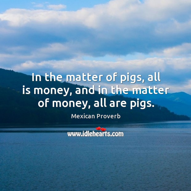 In the matter of pigs, all is money, and in the matter of money, all are pigs. Mexican Proverbs Image