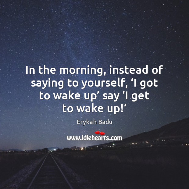 In the morning, instead of saying to yourself, ‘I got to wake Erykah Badu Picture Quote