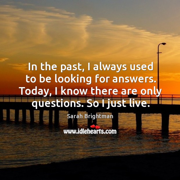 In the past, I always used to be looking for answers. Today, I know there are only questions. So I just live. Sarah Brightman Picture Quote
