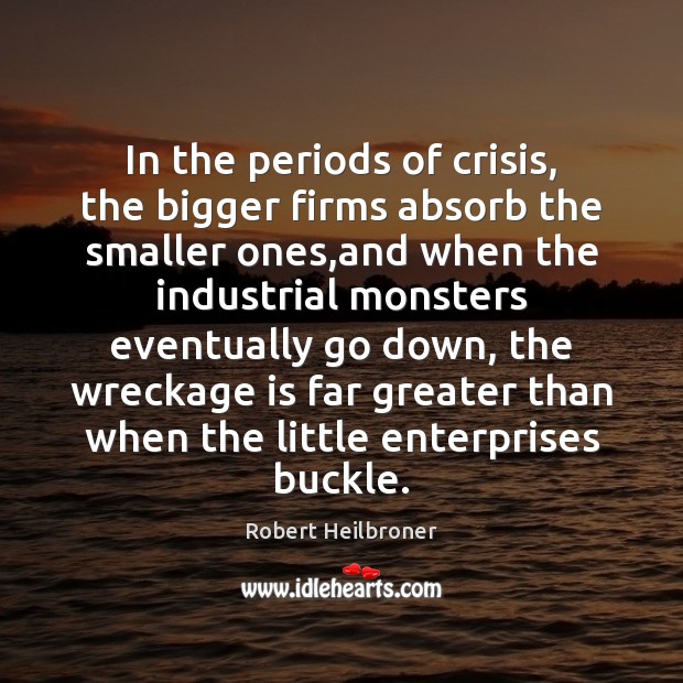 In the periods of crisis, the bigger firms absorb the smaller ones, Robert Heilbroner Picture Quote