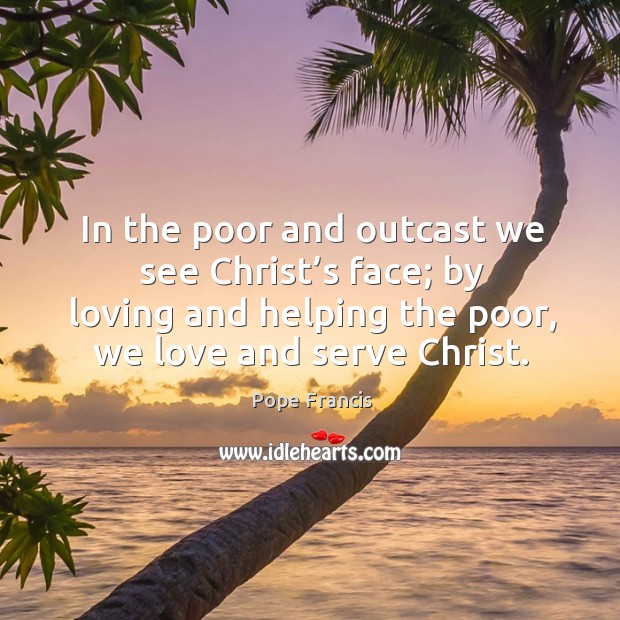 In the poor and outcast we see Christ’s face; by loving Pope Francis Picture Quote