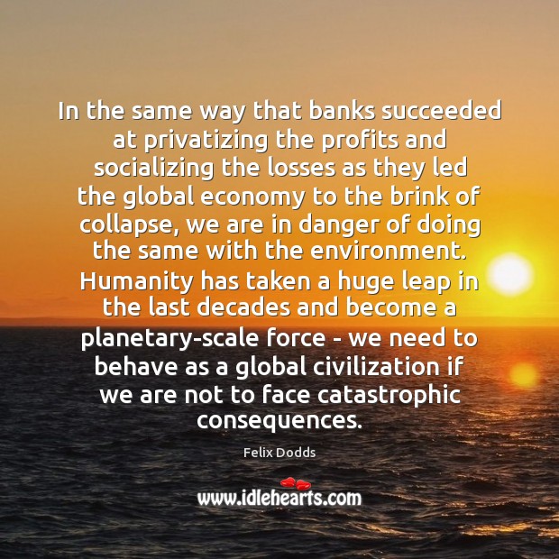 In the same way that banks succeeded at privatizing the profits and Felix Dodds Picture Quote