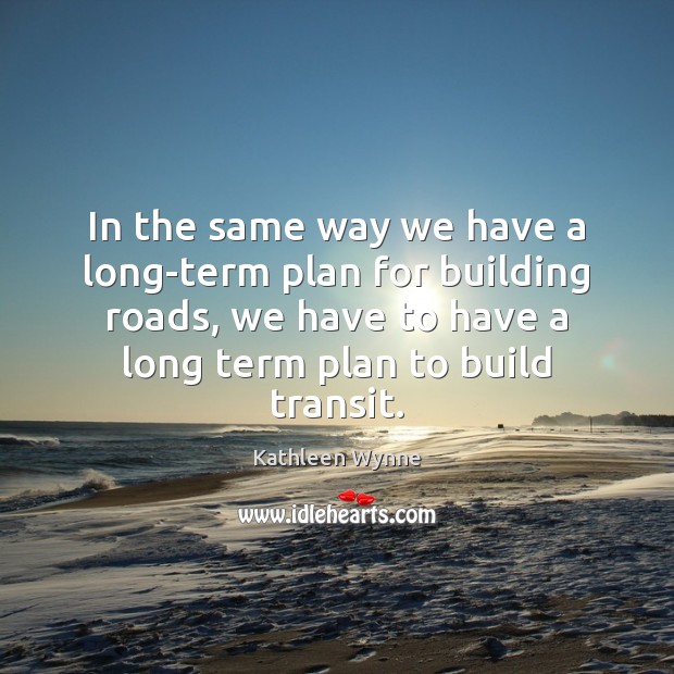 In the same way we have a long-term plan for building roads, Kathleen Wynne Picture Quote