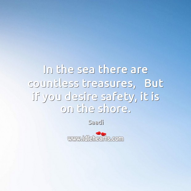 In the sea there are countless treasures,   But if you desire safety, it is on the shore. Saadi Picture Quote