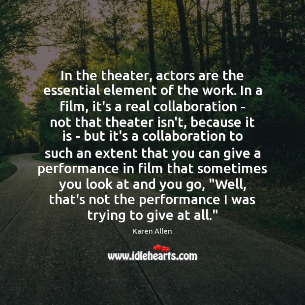 In the theater, actors are the essential element of the work. In Karen Allen Picture Quote