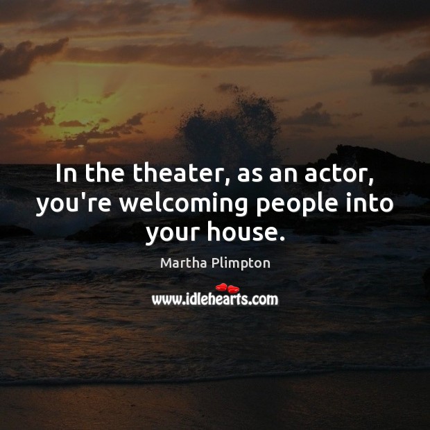 In the theater, as an actor, you’re welcoming people into your house. 