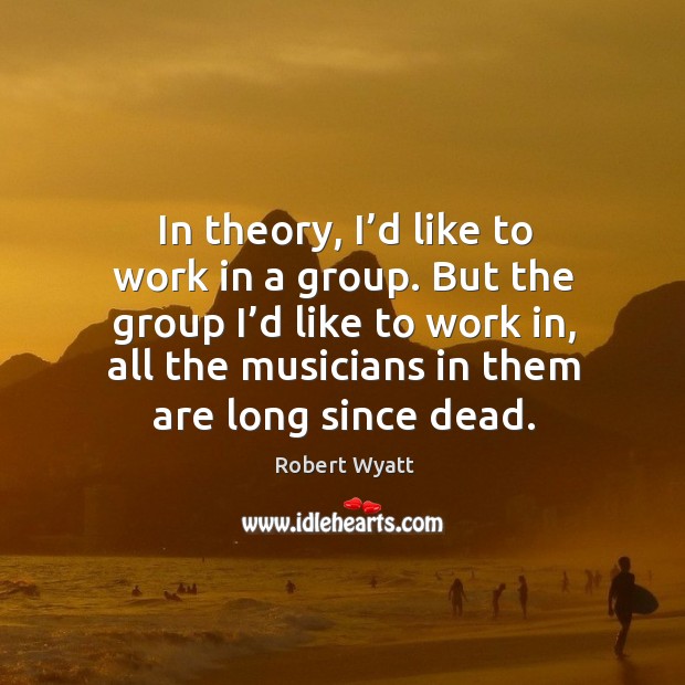 In theory, I’d like to work in a group. But the group I’d like to work in, all the musicians in them are long since dead. Robert Wyatt Picture Quote