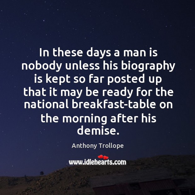 In these days a man is nobody unless his biography is kept so far posted up that Anthony Trollope Picture Quote