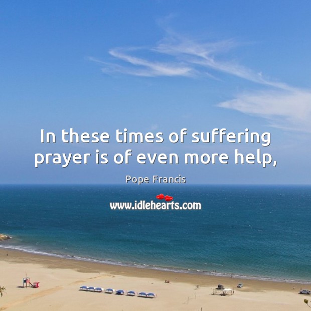 In these times of suffering prayer is of even more help, Pope Francis Picture Quote