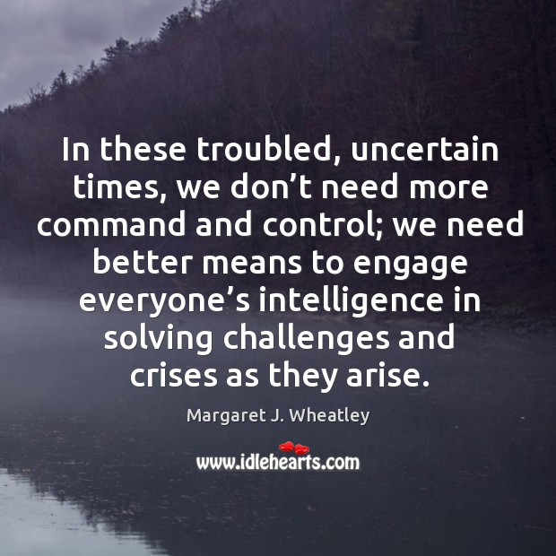 In these troubled, uncertain times, we don’t need more command and control; Margaret J. Wheatley Picture Quote