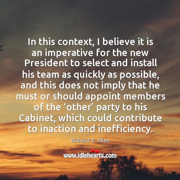 In this context, I believe it is an imperative for the new president to select and install his team as quickly as Richard V. Allen Picture Quote