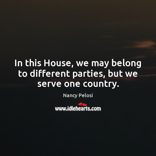 In this House, we may belong to different parties, but we serve one country. Nancy Pelosi Picture Quote