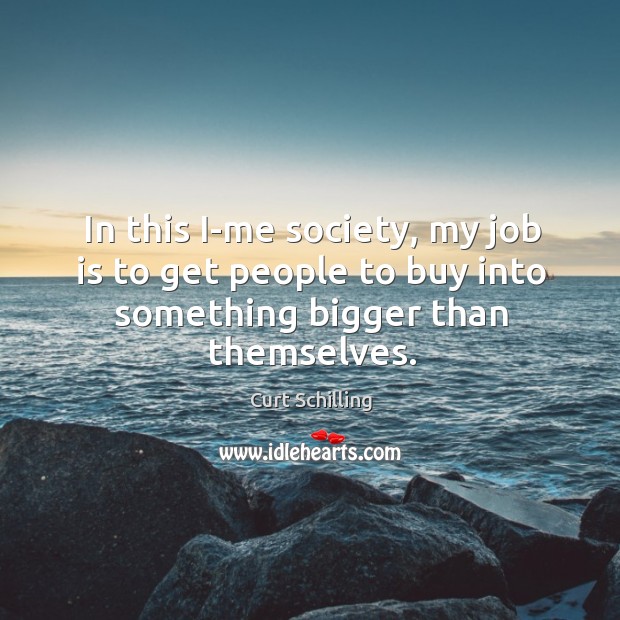 In this i-me society, my job is to get people to buy into something bigger than themselves. Curt Schilling Picture Quote
