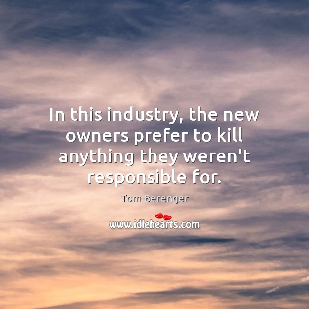 In this industry, the new owners prefer to kill anything they weren’t responsible for. Tom Berenger Picture Quote