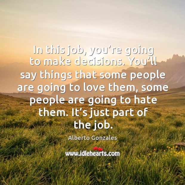 In this job, you’re going to make decisions. You’ll say things that some people are Alberto Gonzales Picture Quote