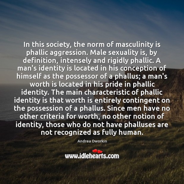 In this society, the norm of masculinity is phallic aggression. Male sexuality Andrea Dworkin Picture Quote