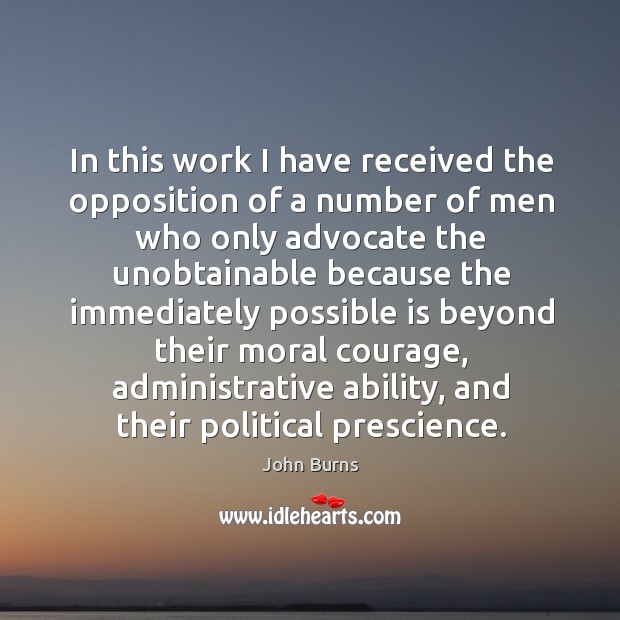 In this work I have received the opposition of a number of men who only advocate the unobtainable because John Burns Picture Quote