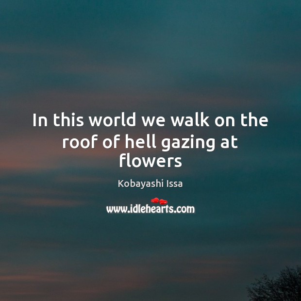 In this world we walk on the roof of hell gazing at flowers Kobayashi Issa Picture Quote