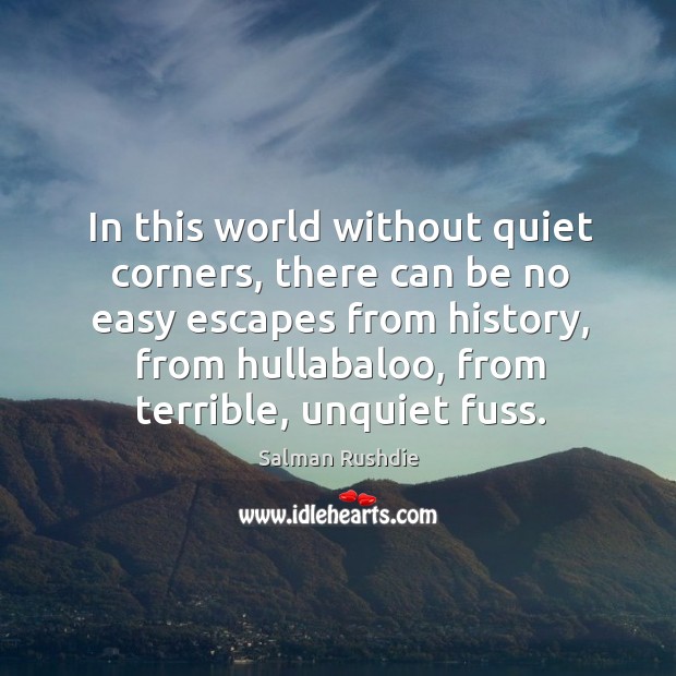 In this world without quiet corners, there can be no easy escapes from history, from hullabaloo, from terrible, unquiet fuss. Salman Rushdie Picture Quote