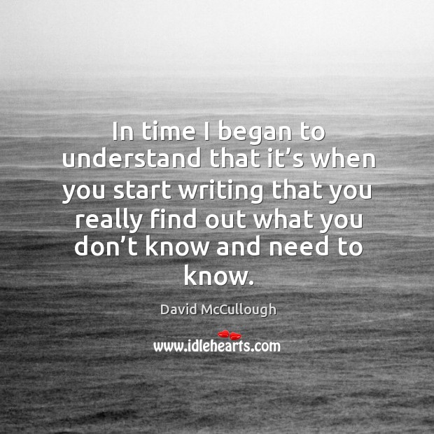 In time I began to understand that it’s when you start writing that you really find out what you don’t know and need to know. David McCullough Picture Quote