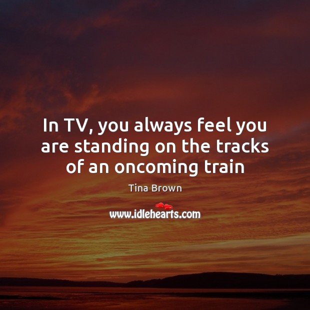 In TV, you always feel you are standing on the tracks of an oncoming train Tina Brown Picture Quote