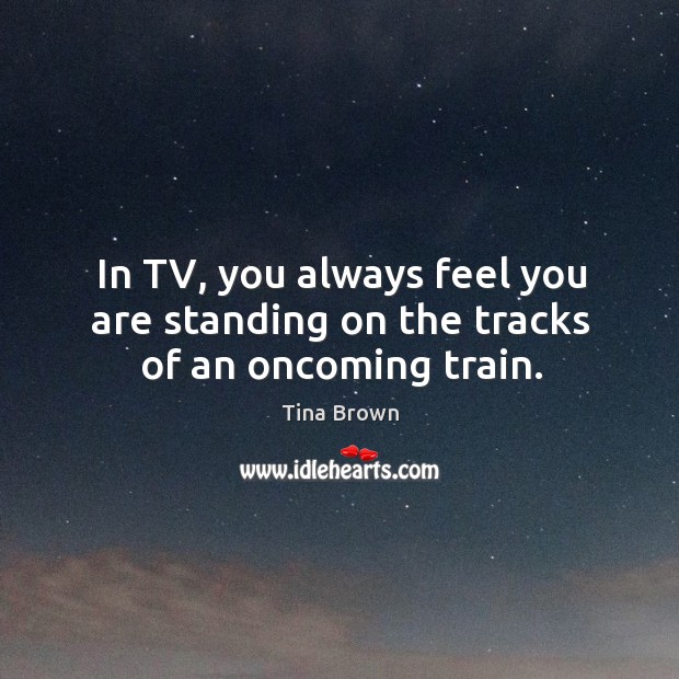 In tv, you always feel you are standing on the tracks of an oncoming train. Tina Brown Picture Quote