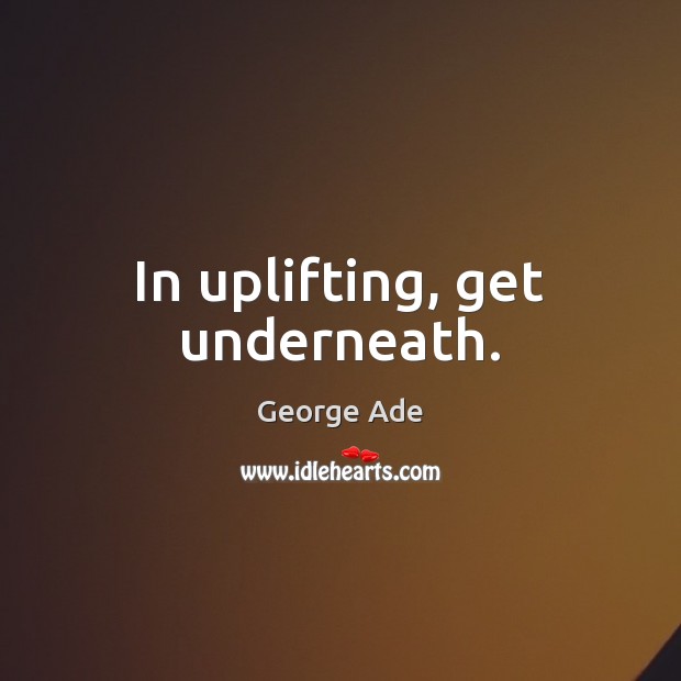 In uplifting, get underneath. George Ade Picture Quote