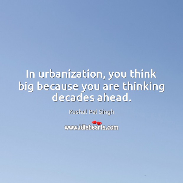 In urbanization, you think big because you are thinking decades ahead. Kushal Pal Singh Picture Quote