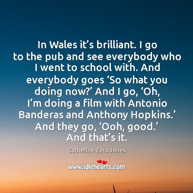 In wales it’s brilliant. I go to the pub and see everybody who I went to school with. Catherine Zeta Jones Picture Quote