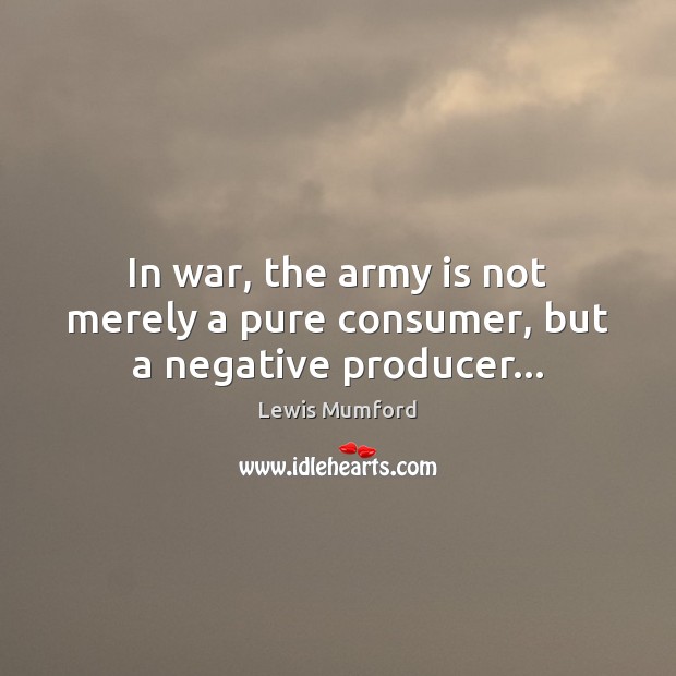 In war, the army is not merely a pure consumer, but a negative producer… Lewis Mumford Picture Quote