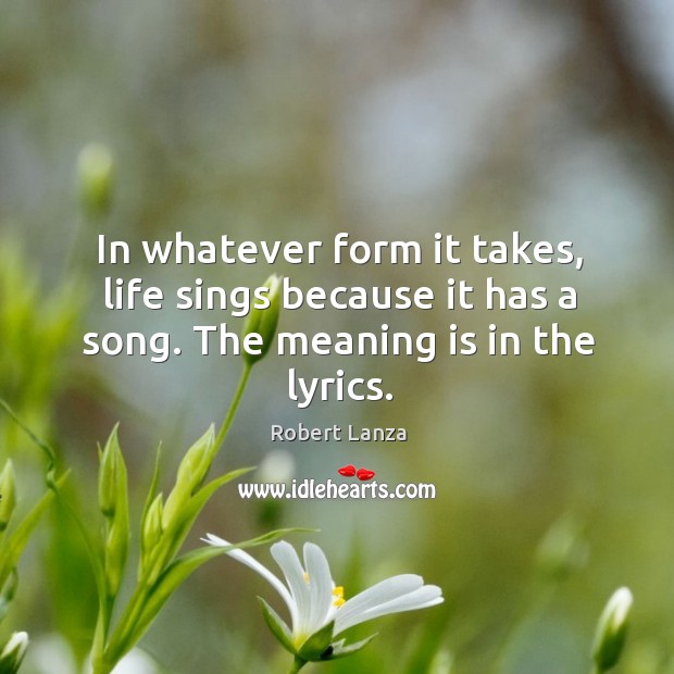 In whatever form it takes, life sings because it has a song. The meaning is in the lyrics. Robert Lanza Picture Quote